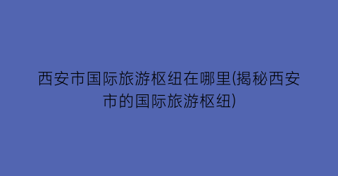 西安市国际旅游枢纽在哪里(揭秘西安市的国际旅游枢纽)