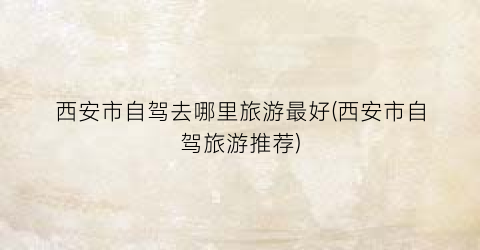 西安市自驾去哪里旅游最好(西安市自驾旅游推荐)
