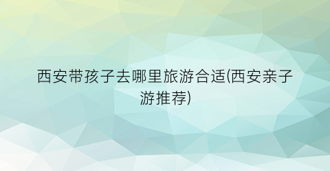 西安带孩子去哪里旅游合适(西安亲子游推荐)