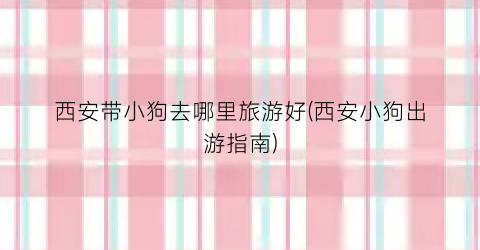 西安带小狗去哪里旅游好(西安小狗出游指南)