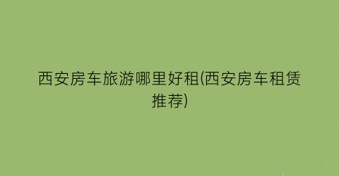 西安房车旅游哪里好租(西安房车租赁推荐)