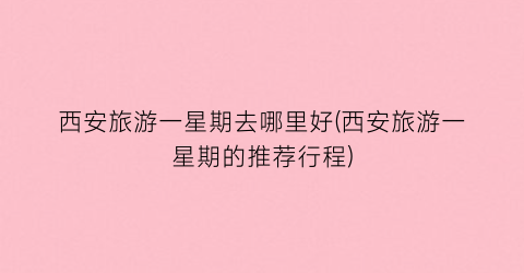 西安旅游一星期去哪里好(西安旅游一星期的推荐行程)