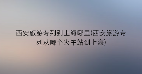 西安旅游专列到上海哪里(西安旅游专列从哪个火车站到上海)