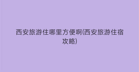 西安旅游住哪里方便啊(西安旅游住宿攻略)