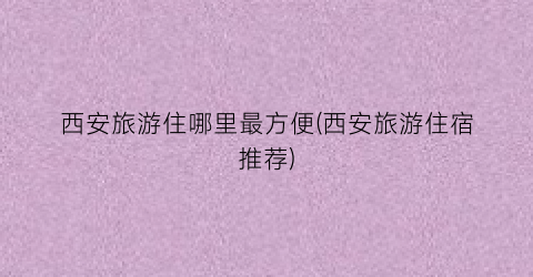 西安旅游住哪里最方便(西安旅游住宿推荐)
