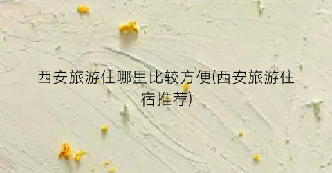 西安旅游住哪里比较方便(西安旅游住宿推荐)