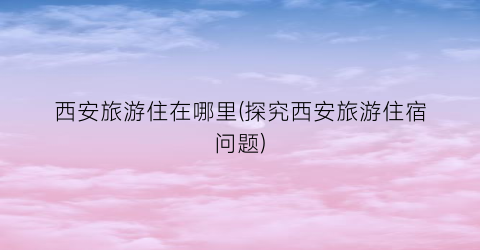 西安旅游住在哪里(探究西安旅游住宿问题)