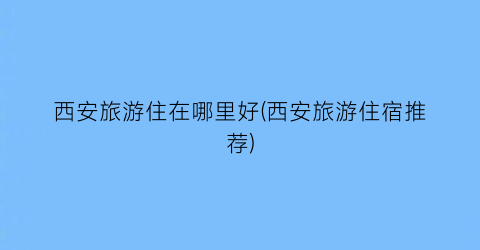 西安旅游住在哪里好(西安旅游住宿推荐)