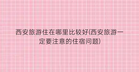 西安旅游住在哪里比较好(西安旅游一定要注意的住宿问题)