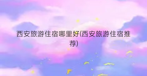 西安旅游住宿哪里好(西安旅游住宿推荐)