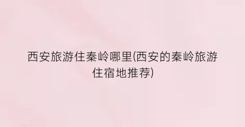 西安旅游住秦岭哪里(西安的秦岭旅游住宿地推荐)
