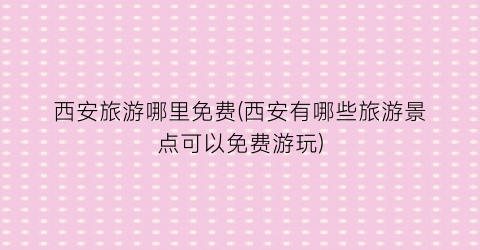 西安旅游哪里免费(西安有哪些旅游景点可以免费游玩)