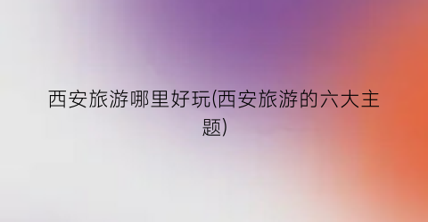 西安旅游哪里好玩(西安旅游的六大主题)