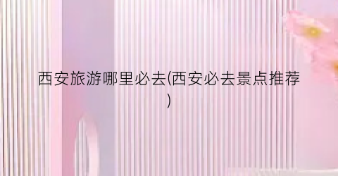 西安旅游哪里必去(西安必去景点推荐)