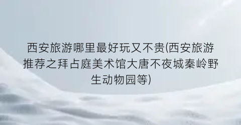 西安旅游哪里最好玩又不贵(西安旅游推荐之拜占庭美术馆大唐不夜城秦岭野生动物园等)