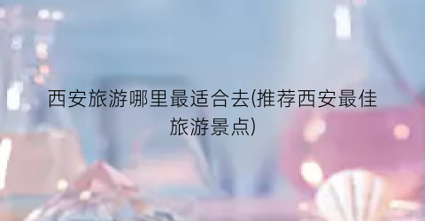 西安旅游哪里最适合去(推荐西安最佳旅游景点)