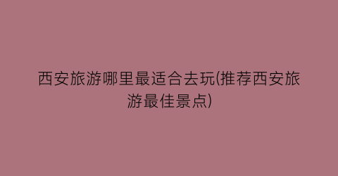 西安旅游哪里最适合去玩(推荐西安旅游最佳景点)