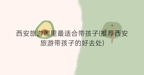 西安旅游哪里最适合带孩子(推荐西安旅游带孩子的好去处)