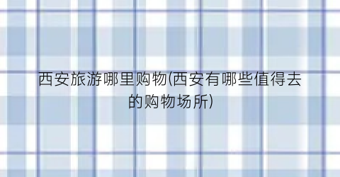 西安旅游哪里购物(西安有哪些值得去的购物场所)