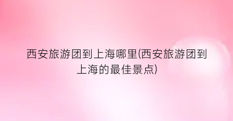 西安旅游团到上海哪里(西安旅游团到上海的最佳景点)