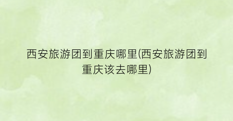 西安旅游团到重庆哪里(西安旅游团到重庆该去哪里)