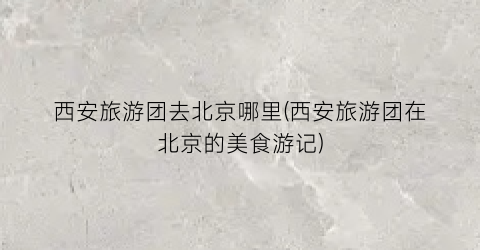 西安旅游团去北京哪里(西安旅游团在北京的美食游记)