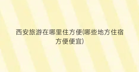 西安旅游在哪里住方便(哪些地方住宿方便便宜)