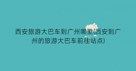 西安旅游大巴车到广州哪里(西安到广州的旅游大巴车前往站点)