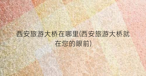 西安旅游大桥在哪里(西安旅游大桥就在您的眼前)
