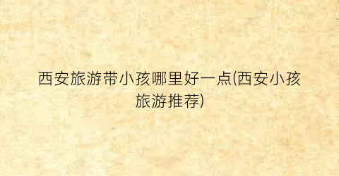 西安旅游带小孩哪里好一点(西安小孩旅游推荐)