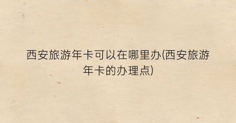 西安旅游年卡可以在哪里办(西安旅游年卡的办理点)