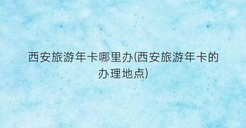 西安旅游年卡哪里办(西安旅游年卡的办理地点)