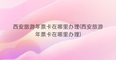 西安旅游年票卡在哪里办理(西安旅游年票卡在哪里办理)