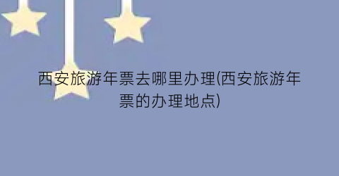 西安旅游年票去哪里办理(西安旅游年票的办理地点)