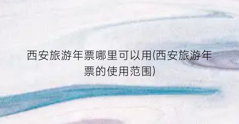 西安旅游年票哪里可以用(西安旅游年票的使用范围)