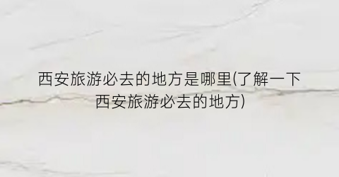 西安旅游必去的地方是哪里(了解一下西安旅游必去的地方)
