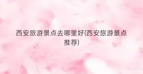 西安旅游景点去哪里好(西安旅游景点推荐)