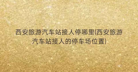 西安旅游汽车站接人停哪里(西安旅游汽车站接人的停车场位置)