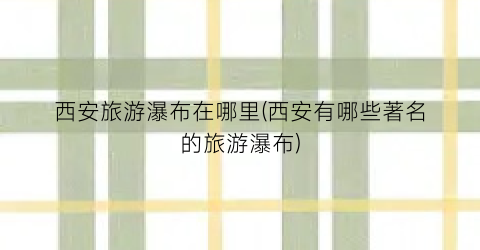 西安旅游瀑布在哪里(西安有哪些著名的旅游瀑布)
