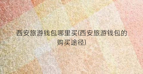 西安旅游钱包哪里买(西安旅游钱包的购买途径)