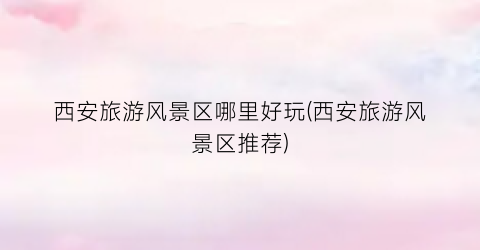 西安旅游风景区哪里好玩(西安旅游风景区推荐)