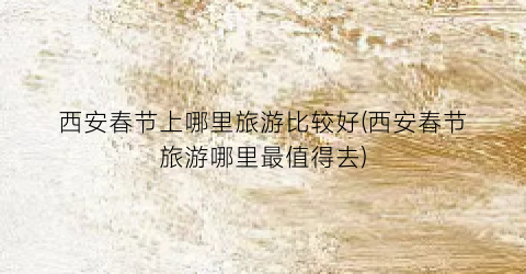西安春节上哪里旅游比较好(西安春节旅游哪里最值得去)