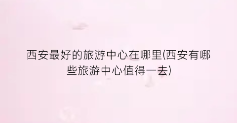 西安最好的旅游中心在哪里(西安有哪些旅游中心值得一去)