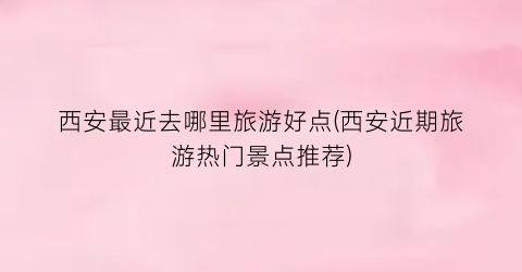 西安最近去哪里旅游好点(西安近期旅游热门景点推荐)