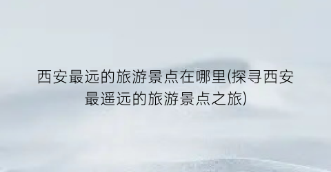 西安最远的旅游景点在哪里(探寻西安最遥远的旅游景点之旅)