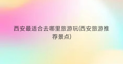 西安最适合去哪里旅游玩(西安旅游推荐景点)
