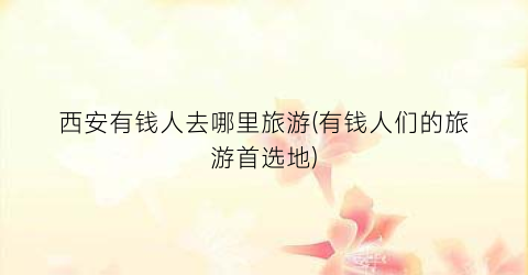 西安有钱人去哪里旅游(有钱人们的旅游首选地)