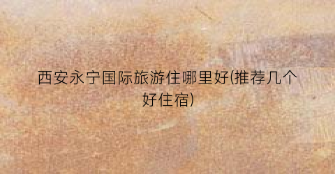 西安永宁国际旅游住哪里好(推荐几个好住宿)