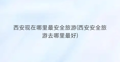 西安现在哪里最安全旅游(西安安全旅游去哪里最好)