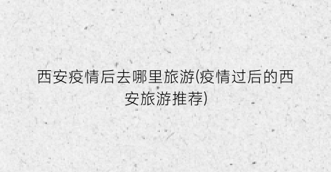 西安疫情后去哪里旅游(疫情过后的西安旅游推荐)